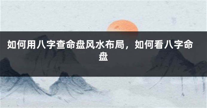 如何用八字查命盘风水布局，如何看八字命盘