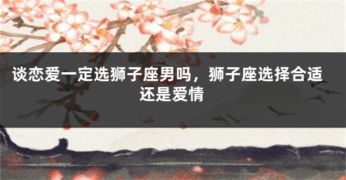 谈恋爱一定选狮子座男吗，狮子座选择合适还是爱情