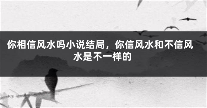 你相信风水吗小说结局,你信风水和不信风水是不一样的