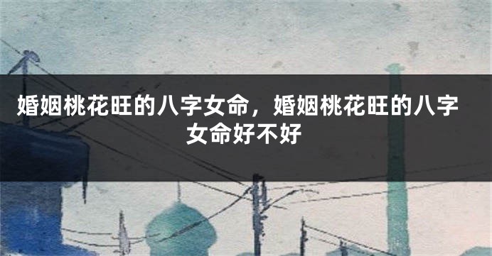 婚姻桃花旺的八字女命，婚姻桃花旺的八字女命好不好