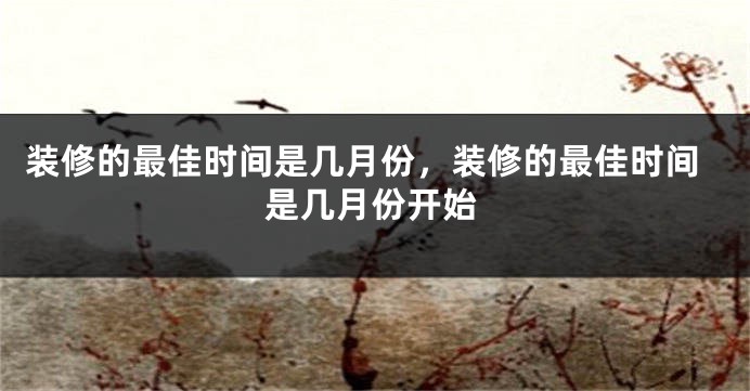 装修的最佳时间是几月份，装修的最佳时间是几月份开始
