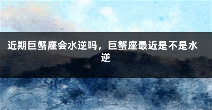 近期巨蟹座会水逆吗，巨蟹座最近是不是水逆