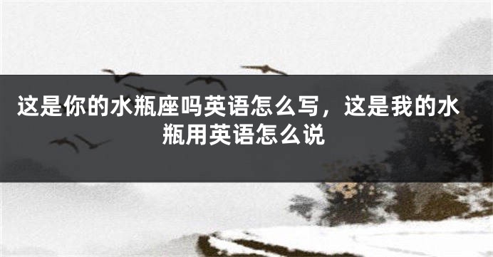 这是你的水瓶座吗英语怎么写，这是我的水瓶用英语怎么说