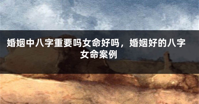 婚姻中八字重要吗女命好吗，婚姻好的八字女命案例