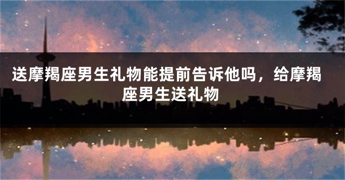 送摩羯座男生礼物能提前告诉他吗,给摩羯座男生送礼物