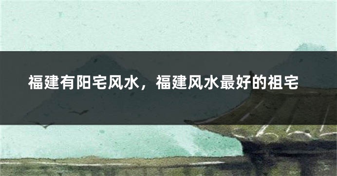 福建有阳宅风水,福建风水最好的祖宅