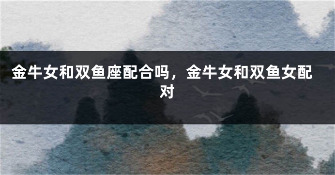 金牛女和双鱼座配合吗，金牛女和双鱼女配对