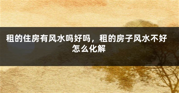 租的住房有风水吗好吗,租的房子风水不好怎么化解
