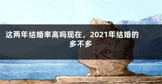 这两年结婚率高吗现在，2021年结婚的多不多