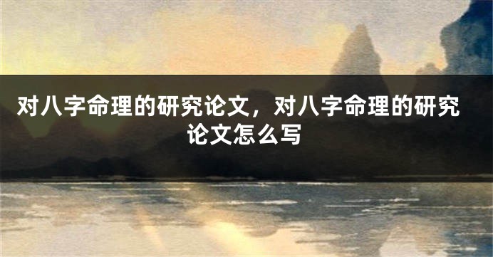 对八字命理的研究论文，对八字命理的研究论文怎么写