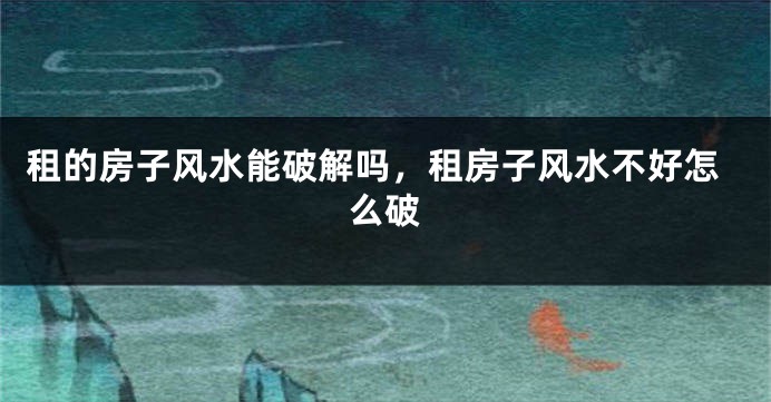 租的房子风水能破解吗，租房子风水不好怎么破
