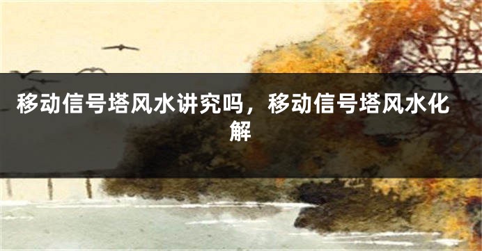 移动信号塔风水讲究吗，移动信号塔风水化解