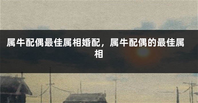 属牛配偶最佳属相婚配，属牛配偶的最佳属相