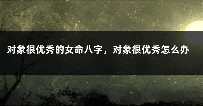 对象很优秀的女命八字，对象很优秀怎么办
