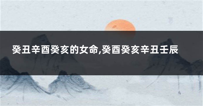 癸丑辛酉癸亥的女命,癸酉癸亥辛丑壬辰
