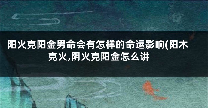阳火克阳金男命会有怎样的命运影响(阳木克火,阴火克阳金怎么讲
