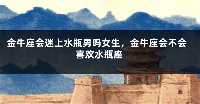金牛座会迷上水瓶男吗女生，金牛座会不会喜欢水瓶座