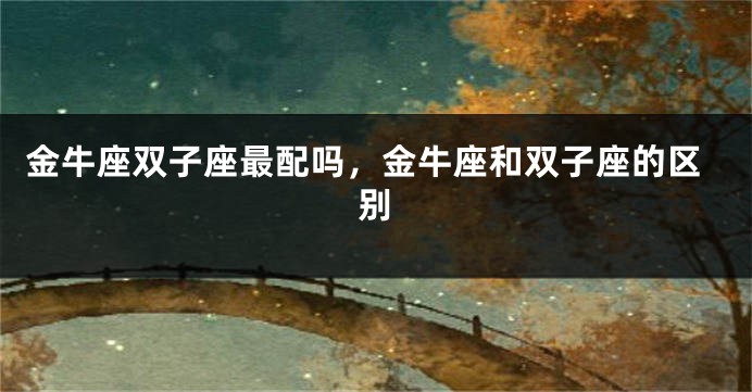 金牛座双子座最配吗，金牛座和双子座的区别