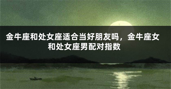 金牛座和处女座适合当好朋友吗，金牛座女和处女座男配对指数