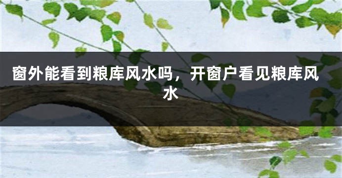 窗外能看到粮库风水吗，开窗户看见粮库风水