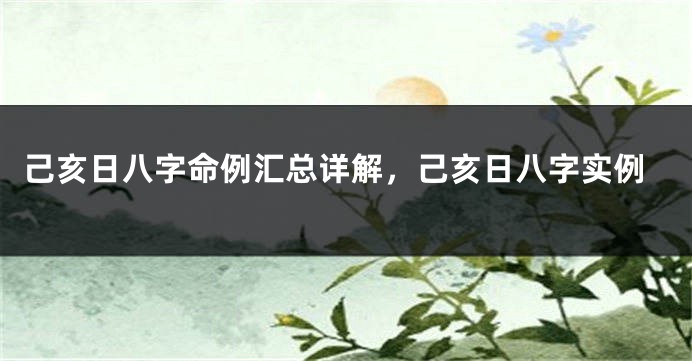己亥日八字命例汇总详解，己亥日八字实例