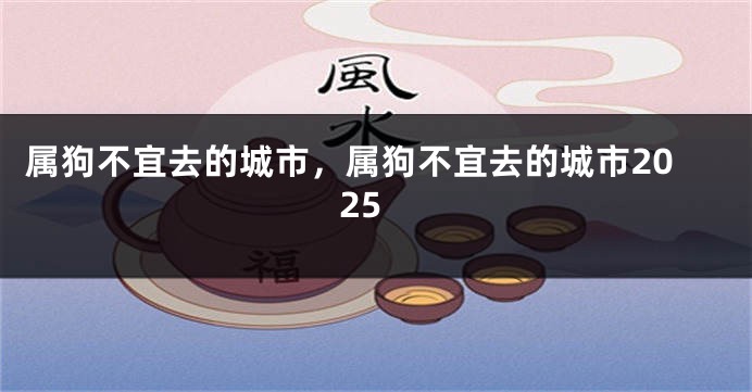 属狗不宜去的城市,属狗不宜去的城市2025
