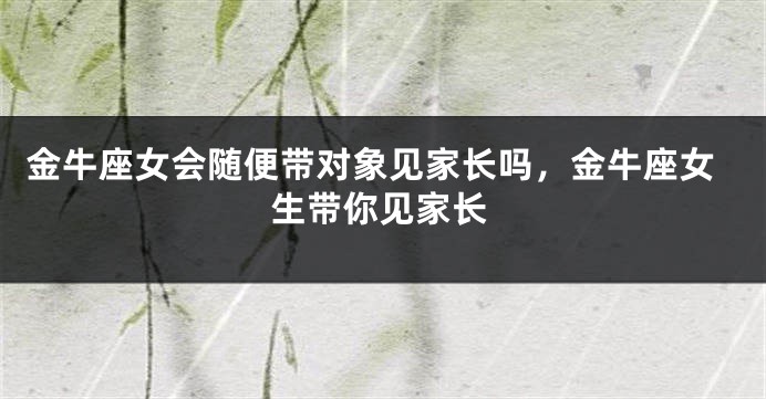 金牛座女会随便带对象见家长吗,金牛座女生带你见家长