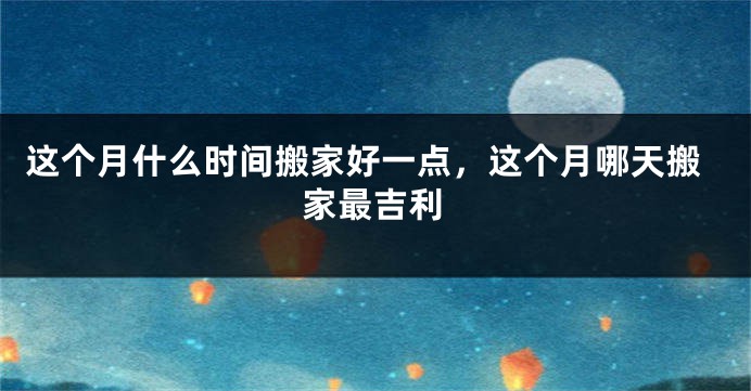 这个月什么时间搬家好一点，这个月哪天搬家最吉利