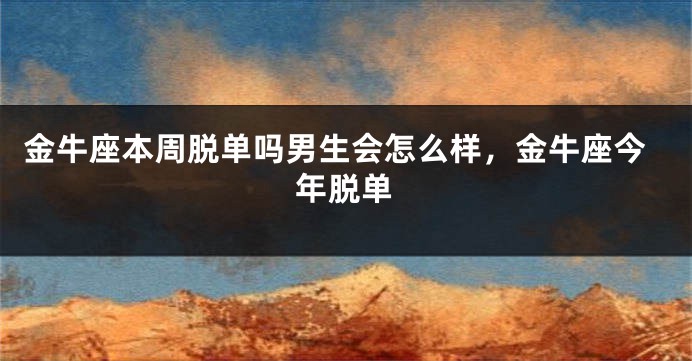 金牛座本周脱单吗男生会怎么样，金牛座今年脱单