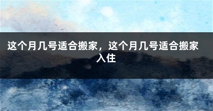 这个月几号适合搬家，这个月几号适合搬家入住
