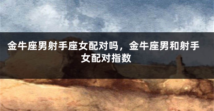 金牛座男射手座女配对吗，金牛座男和射手女配对指数
