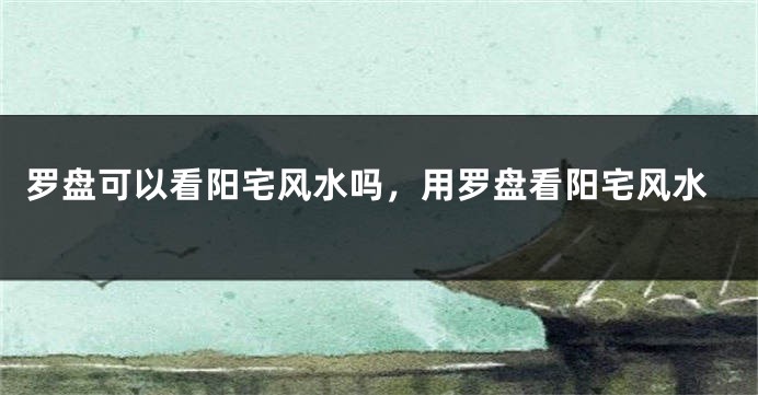 罗盘可以看阳宅风水吗，用罗盘看阳宅风水