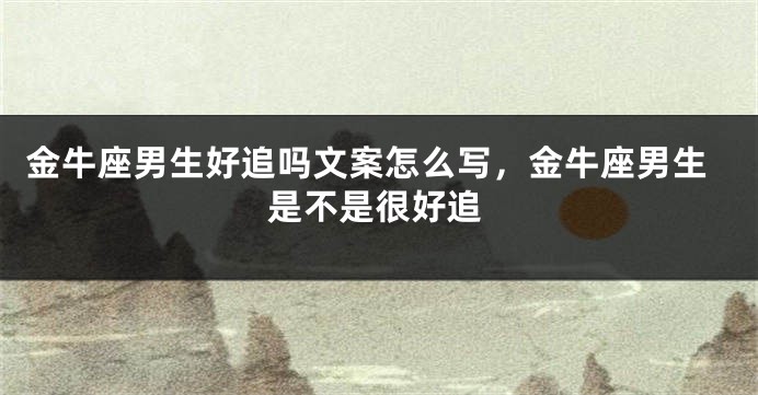 金牛座男生好追吗文案怎么写,金牛座男生是不是很好追
