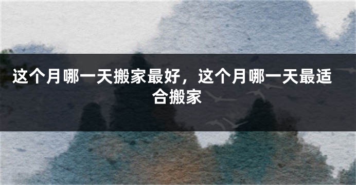这个月哪一天搬家最好，这个月哪一天最适合搬家