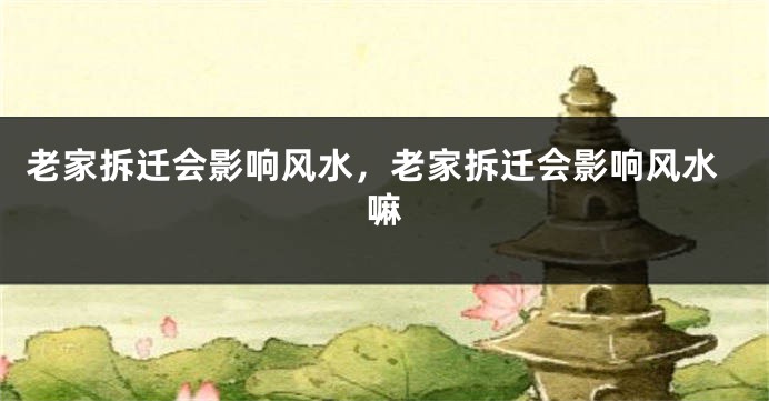 老家拆迁会影响风水，老家拆迁会影响风水嘛