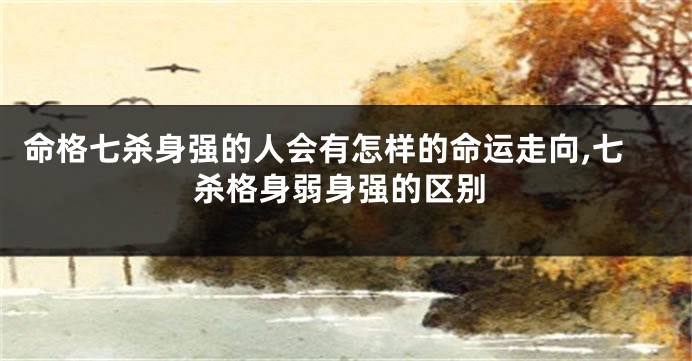 命格七杀身强的人会有怎样的命运走向,七杀格身弱身强的区别