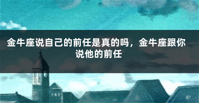 金牛座说自己的前任是真的吗，金牛座跟你说他的前任