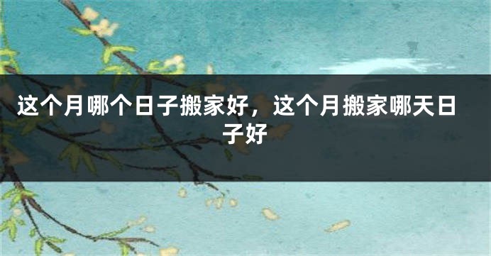 这个月哪个日子搬家好，这个月搬家哪天日子好