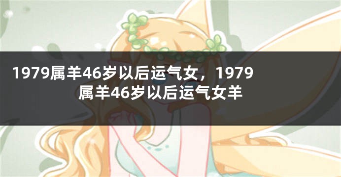 1979属羊46岁以后运气女,1979属羊46岁以后运气女羊