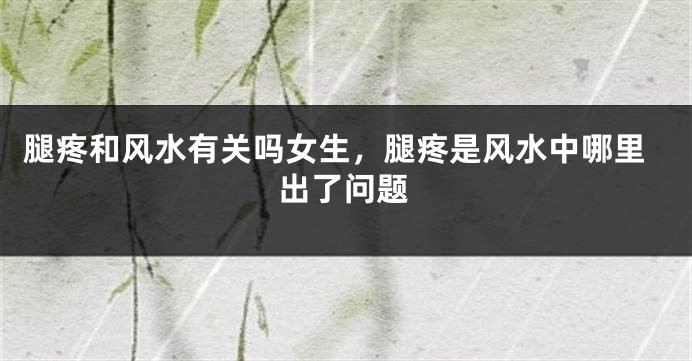 腿疼和风水有关吗女生，腿疼是风水中哪里出了问题