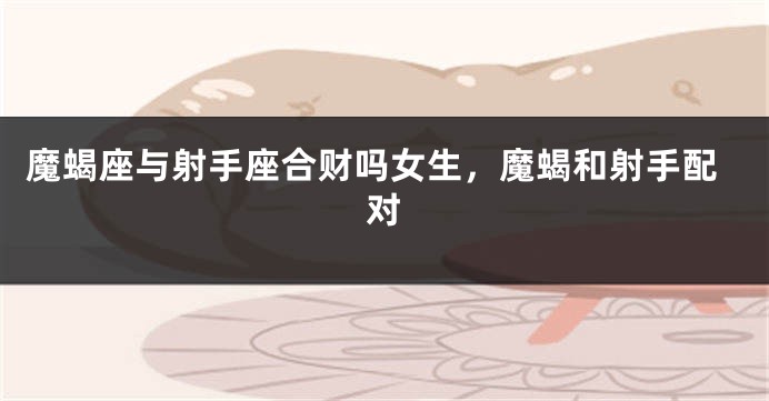 魔蝎座与射手座合财吗女生，魔蝎和射手配对