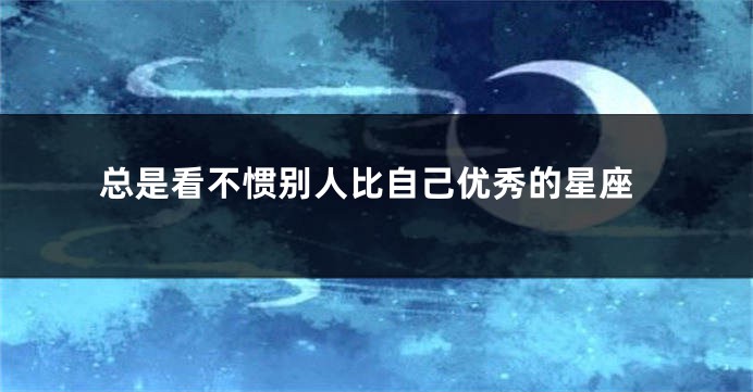 总是看不惯别人比自己优秀的星座