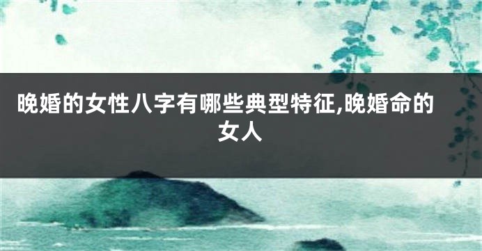 晚婚的女性八字有哪些典型特征,晚婚命的女人
