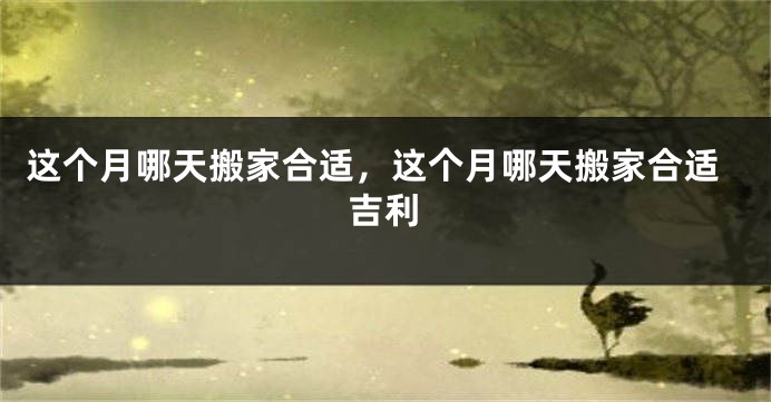 这个月哪天搬家合适，这个月哪天搬家合适吉利