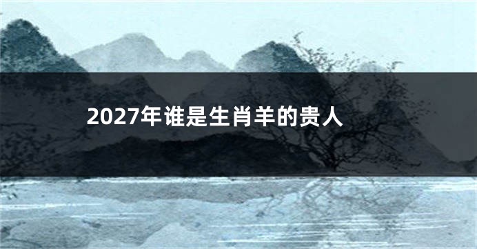 2027年谁是生肖羊的贵人
