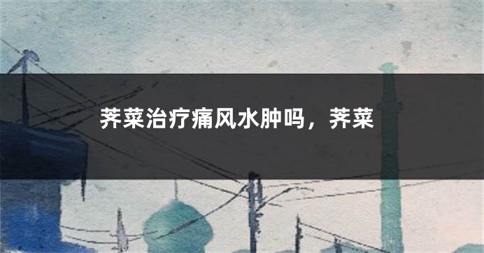 荠菜治疗痛风水肿吗,荠菜