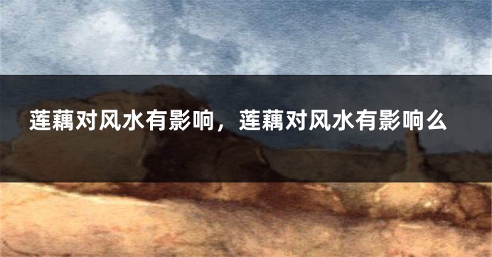 莲藕对风水有影响，莲藕对风水有影响么