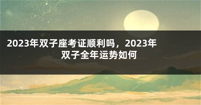 2023年双子座考证顺利吗，2023年双子全年运势如何