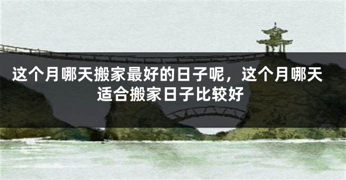 这个月哪天搬家最好的日子呢，这个月哪天适合搬家日子比较好
