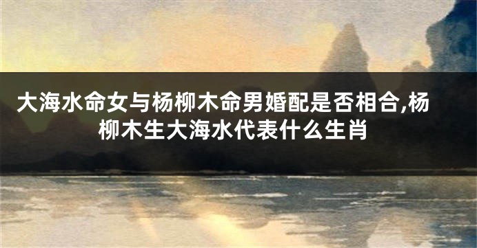 大海水命女与杨柳木命男婚配是否相合,杨柳木生大海水代表什么生肖